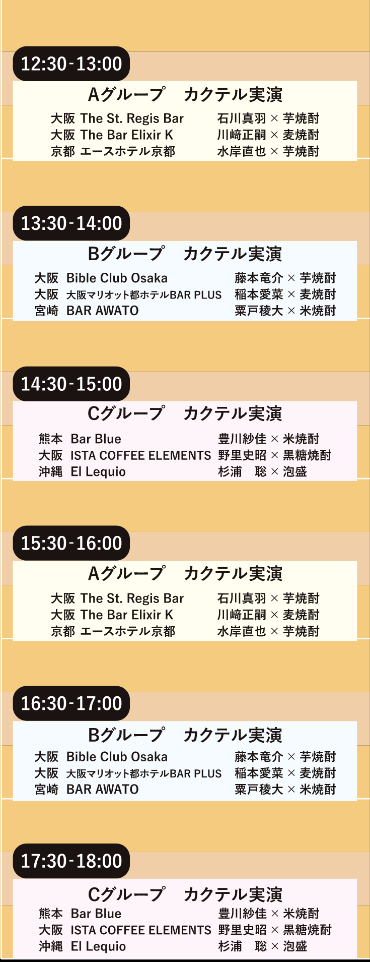 【12:30〜13:00 Aグループ カクテル実演】大阪 The St. Regis Bar 石川真羽×芋焼酎／大阪 The Bar Elixir K 川崎正嗣×麦焼酎／京都 エースホテル京都 水岸直他×芋焼酎【13:30〜14:00 Bグループ カクテル実演】大阪 Bible Club Osaka 藤本竜介×芋烧酎／大阪 大阪マリオット都ホテルBAR PLUS 和本愛菜×麦焼酎／宮崎 BAR AWATO 粟戶稜大×米烧酎【14:30〜15:00 Cグループ カクテル実演】熊本 Bar Blue 豊川紗佳×米焼酎／大阪ISTA COFFEE ELEMENTS 野里史昭×黒糖焼酎／沖縄 El Lequio 杉浦聡×泡盛【15:30〜16:00 Aグループ カクテル実演】大阪 The St. Regis Bar 石川真羽×芋焼酎／大阪 The Bar Elixir K 川崎正嗣×麦焼酎／京都 エースホテル京都 水岸直他×芋焼酎【16:30〜17:00 Bグループ カクテル実演】大阪 Bible Club Osaka 藤本竜介×芋烧酎／大阪 大阪マリオット都ホテルBAR PLUS 和本愛菜×麦焼酎／宮崎 BAR AWATO 粟戶稜大×米烧酎【17:30〜18:00 Cグループ カクテル実演】熊本 Bar Blue 豊川紗佳×米焼酎／大阪ISTA COFFEE ELEMENTS 野里史昭×黒糖焼酎／沖縄 El Lequio 杉浦聡×泡盛